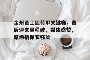 包含金州勇士迎荷甲关键赛，赛后迎来里程碑，媒体盛赞，临场指挥获称赞的词条
